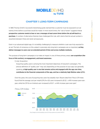 THE COMPLETE GUIDE TO ENTERPRISE APP MARKETING  -  3
SECTION1:Part1,Chapter1
CHAPTER 1: LONG-TERM CAMPAIGNS
In 1885 Thomas Smith’s Successful Advertising guide claimed that a customer must be exposed to an ad
twenty times before a purchase would be made. In more recent times, the “rule of seven” suggests that a
prospective customer needs to hear or see a message at least seven times before the ad will lead to a
purchase. A number of alternative theories have challenged this rule, with claims that the actual number is
anywhere between three and seven ad exposures.
Even in our advanced digital age, it’s incredibly challenging to measure whether a user was truly exposed to
an ad. The lack of consensus on this subject is precisely why long-term campaigns are so important, as they
deliver messages to users over an extended period of time and across multiple mediums.
The purpose of long-term campaigns is to make an impact in one of three primary areas: user acquisition (the
focus of this section), re-engagement, and brand awareness. 	
1) User Acquisition
	 Acquiring quality users is among the most important objectives of long-term campaigns. The 	 	
	 precise definition of “quality user” may vary depending on the purpose of your app, but generally 	 	
	 speaking, a high-quality user is one that remains active and engaged with the app over time, 		
	 contributes to the financial components of the app, and has a relatively high lifetime value (LTV).
Over the years, the cost of acquiring new users has steadily risen. Recent data from Fiksu’s CPI Index
found that the average cost per install (CPI) for iOS users increased to $1.22 - a 16% increase year-over-
year; while the CPI for an Android user increased to $1.27 - a 44% increase year-over-year2
.
$2.00
$1.50
$1.00
$0.50
$0.00
JUL
2013
AUG
2013
SEP
2013
OCT
2013
NOV
2013
DEC
2013
JAN
2014
FEB
2014
MAR
2014
APR
2014
MAY
2014
JUN
2014
JUL
2014
Fiksu CPI Index
Android
iOS
http://adage.com/article/global-news/10-things-global-ad-market/245572/
 