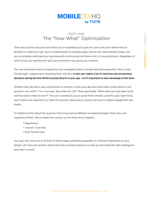 THE COMPLETE GUIDE TO ENTERPRISE APP MARKETING  -  57
SECTION2:Part1,Chapter7
Think about all the resources and effort you’ve expended just to get the user to the point where they’ve
decided to install your app. You’ve created assets for landing pages, banner ads, press releases, blogs, and
you’ve probably optimized your app keywords continuously and done a ton of cross-promotion. Regardless of
what it took, you reached the right user and they’re now giving you a chance.
The user has proven they’re intrigued by your messaging, brand, concept and value proposition. Now comes
the hard part - keeping and converting them into fans. A new user makes a lot of conscious and unconscious
decisions during the first 30-60 seconds they’re in your app - so it’s important to take advantage of this time.
Whether they decide to stay and become an avid fan or drop your app like a bad habit comes down to one
question: now what? “I’m in your app. Now what do I do?” More specifically, “What does your app help me do
and how does it help me do it?” The user is looking to you to guide them towards a specific goal. Optimizing
your mobile user experience to make this question dead easy to answer will result in higher engagement and
loyalty.
It’s helpful to think about this question three times during different on-boarding stages of the new user
experience (NUX). We’ve broken this section up into three short chapters:
• Registration
• Tutorial / Overview
• Post Tutorial Goal
Your app may have one or all three of these stages presented separately or combined depending on your
design. Let’s dive into specific optimization tips and best practices to help you formulate the right strategy for
your app’s success.
PART ONE:
The “Now What” Optimization
 