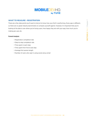 THE COMPLETE GUIDE TO ENTERPRISE APP MARKETING  -  60
SECTION2:Part1,Chapter7
WHAT TO MEASURE - REGISTRATION
There are a few data points you’ll want to look at to know how your NUX is performing. Every app is different,
so there are no great industry benchmarks to compare yourself against. However, it’s important that you’re
looking at the data to see where you’re losing users, how happy they are with your app, how much you’re
making per user, etc.
Funnel Analysis:
• Registration completion rate
• Step-to-step completion rate
• Time spent in each step
• Time spent from ﬁrst to last step
• Average first session length
• Number of users who sign in using social versus email
 