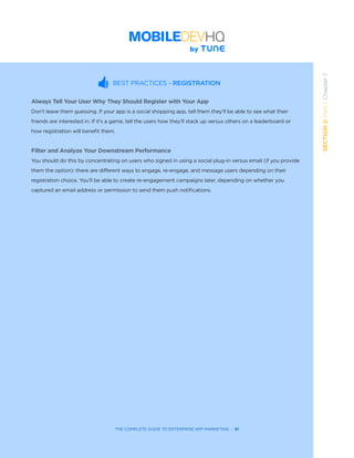 THE COMPLETE GUIDE TO ENTERPRISE APP MARKETING  -  61
SECTION2:Part1,Chapter7
BEST PRACTICES - REGISTRATION
Always Tell Your User Why They Should Register with Your App
Don’t leave them guessing. If your app is a social shopping app, tell them they’ll be able to see what their
friends are interested in. If it’s a game, tell the users how they’ll stack up versus others on a leaderboard or
how registration will benefit them.
Filter and Analyze Your Downstream Performance
You should do this by concentrating on users who signed in using a social plug-in versus email (if you provide
them the option): there are different ways to engage, re-engage, and message users depending on their
registration choice. You’ll be able to create re-engagement campaigns later, depending on whether you
captured an email address or permission to send them push notifications.
 
