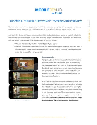 THE COMPLETE GUIDE TO ENTERPRISE APP MARKETING  -  62
SECTION2:Part1,Chapter8
CHAPTER 8 - THE 2ND “NOW WHAT?” - TUTORIAL OR OVERVIEW
The first “what now” addressed optimizing the NUX for registration completion. If your app does not have a
registration or sign-in process, your “what now” moves on to showing the user how to use your app.
Along with the design of the user experience itself, it’s important to include a tutorial to explicitly initiate the
user into the app experience. Of course, some apps may merge the on-boarding experience and the tutorial
into one elegant flow. Here are some key benefits of including a tutorial:
• The user knows exactly what the intended goal of your app is.
• The user stays more engaged during these first few steps by following your flow and is less likely to  
   abandon during this process. The more steps you can get a user to complete, the more likely they
   are to stay engaged for a longer period.
Game example
For games, this is where your users familiarize themselves
with the controls and the intended goals. It’s where they
get their sea legs with your help. EA Popcap’s Plants Versus
Zombies 2 starts with a fun cinematic trailer foreshadowing
the gameplay to come. Once the tutorial starts, the user
walks through each step to understand and execute the
basic gameplay functions.
If your app is a shopping app, the users already know they’ll
be browsing and finding products and items they’re looking
for. If it’s a travel app, the users know they’ll be looking for
the best flight, hotel or car rental. The question is how easy
is it to figure out what to do? Once users lay their eyes on
your app, they’re already searching your interface for these
clues. Your tutorial takes the mental guesswork out of this,
and reduces the risk of confusion and abandonment.Plants Versus Zombies 2 Mobile App
 