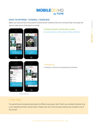 THE COMPLETE GUIDE TO ENTERPRISE APP MARKETING  -  64
SECTION2:Part1,Chapter8
WHAT TO OPTIMIZE - TUTORIAL / OVERVIEW
Again, your app will have a very specific tutorial section. However, there are some key things most apps will
want to make sure to think about or include:
TRY THIS
Try segmenting and analyzing data based on different user groups. See if there’s any correlation between how
a user registered and their tutorial metrics. Maybe users who come through Facebook ads complete more of
the tutorial?
A. Number of tutorial / overview steps or screens
B. Use of animation or static assets to validate milestones
C. Message copy
• Rewards or incentives for completing early milestones
A
B
C
Pinterest Mobile App
A
 