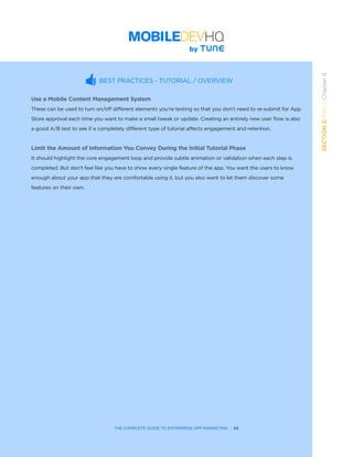 THE COMPLETE GUIDE TO ENTERPRISE APP MARKETING  -  65
SECTION2:Part1,Chapter8
BEST PRACTICES - TUTORIAL / OVERVIEW
Use a Mobile Content Management System
These can be used to turn on/off different elements you’re testing so that you don’t need to re-submit for App
Store approval each time you want to make a small tweak or update. Creating an entirely new user flow is also
a good A/B test to see if a completely different type of tutorial affects engagement and retention.
Limit the Amount of Information You Convey During the Initial Tutorial Phase
It should highlight the core engagement loop and provide subtle animation or validation when each step is
completed. But don’t feel like you have to show every single feature of the app. You want the users to know
enough about your app that they are comfortable using it, but you also want to let them discover some
features on their own.
 