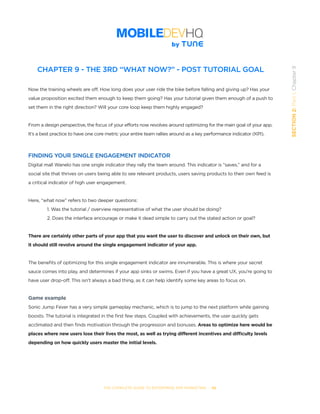 THE COMPLETE GUIDE TO ENTERPRISE APP MARKETING  -  66
SECTION2:Part1,Chapter9
CHAPTER 9 - THE 3RD “WHAT NOW?” - POST TUTORIAL GOAL
Now the training wheels are off. How long does your user ride the bike before falling and giving up? Has your
value proposition excited them enough to keep them going? Has your tutorial given them enough of a push to
set them in the right direction? Will your core loop keep them highly engaged?
From a design perspective, the focus of your efforts now revolves around optimizing for the main goal of your app.
It’s a best practice to have one core metric your entire team rallies around as a key performance indicator (KPI).
FINDING YOUR SINGLE ENGAGEMENT INDICATOR
Digital mall Wanelo has one single indicator they rally the team around. This indicator is “saves,” and for a
social site that thrives on users being able to see relevant products, users saving products to their own feed is
a critical indicator of high user engagement.
Here, “what now” refers to two deeper questions:
1. Was the tutorial / overview representative of what the user should be doing?
2. Does the interface encourage or make it dead simple to carry out the stated action or goal?
There are certainly other parts of your app that you want the user to discover and unlock on their own, but
it should still revolve around the single engagement indicator of your app.
The benefits of optimizing for this single engagement indicator are innumerable. This is where your secret
sauce comes into play, and determines if your app sinks or swims. Even if you have a great UX, you’re going to
have user drop-off. This isn’t always a bad thing, as it can help identify some key areas to focus on.
Game example
Sonic Jump Fever has a very simple gameplay mechanic, which is to jump to the next platform while gaining
boosts. The tutorial is integrated in the first few steps. Coupled with achievements, the user quickly gets
acclimated and then finds motivation through the progression and bonuses. Areas to optimize here would be
places where new users lose their lives the most, as well as trying different incentives and difficulty levels
depending on how quickly users master the initial levels.
 