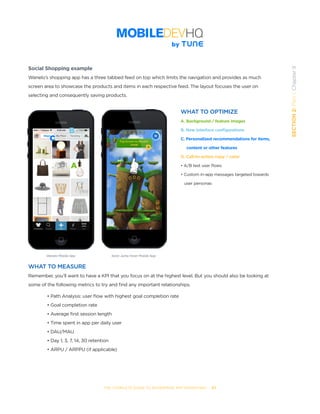 THE COMPLETE GUIDE TO ENTERPRISE APP MARKETING  -  67
SECTION2:Part1,Chapter9
Social Shopping example
Wanelo’s shopping app has a three tabbed feed on top which limits the navigation and provides as much
screen area to showcase the products and items in each respective feed. The layout focuses the user on
selecting and consequently saving products.
WHAT TO OPTIMIZE
A. Background / feature images
B. New interface configurations
C. Personalized recommendations for items,
content or other features
D. Call-to-action copy / color
• A/B test user flows
• Custom in-app messages targeted towards   
   user personas
WHAT TO MEASURE
Remember, you’ll want to have a KPI that you focus on at the highest level. But you should also be looking at
some of the following metrics to try and find any important relationships.
• Path Analysis: user flow with highest goal completion rate
• Goal completion rate
• Average first session length
• Time spent in app per daily user
• DAU/MAU
• Day 1, 3, 7, 14, 30 retention
• ARPU / ARPPU (if applicable)
Wanelo Mobile App
A
B
C
Sonic Jump Fever Mobile App
D
 