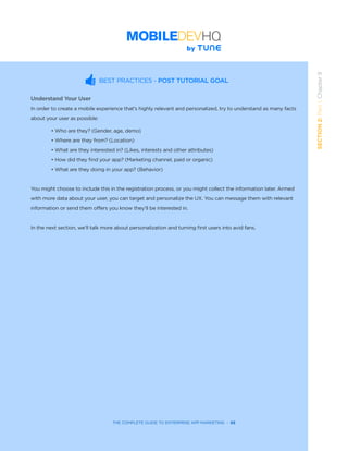 THE COMPLETE GUIDE TO ENTERPRISE APP MARKETING  -  68
SECTION2:Part1,Chapter9
BEST PRACTICES - POST TUTORIAL GOAL
Understand Your User
In order to create a mobile experience that’s highly relevant and personalized, try to understand as many facts
about your user as possible:
• Who are they? (Gender, age, demo)
• Where are they from? (Location)
• What are they interested in? (Likes, interests and other attributes)
• How did they find your app? (Marketing channel, paid or organic)
• What are they doing in your app? (Behavior)
You might choose to include this in the registration process, or you might collect the information later. Armed
with more data about your user, you can target and personalize the UX. You can message them with relevant
information or send them offers you know they’ll be interested in.
In the next section, we’ll talk more about personalization and turning first users into avid fans.
 
