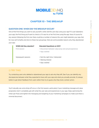 THE COMPLETE GUIDE TO ENTERPRISE APP MARKETING  -  71
SECTION3:Part1,Chapter10
CHAPTER 10 - THE BREAKUP
QUESTION ONE: WHEN DID THE BREAKUP OCCUR?
One of the first things you want to ask yourself is when did the user stop using your app? If a user abandons
your app, the first thing you’ll want to check is if it was his or her first time using the app. Now of course for
any session following the first one, there could be a number of reasons the user might abandon your app. But
for now we’ll simplify and stick to these two groupings. Here are some possible reasons why they abandoned
your app:
TRY THIS
Try contacting users who deleted or abandoned your app to ask why they left. See if you can identify any
discrepancies between what they expected to have with your app and what you actually provide. It’s always
better to get direct feedback from users rather than try to guess why they took a certain action.
You’ll naturally see some drop-off occur in the first session, particularly if your marketing message and value
proposition don’t completely gel with what the user sees and experiences in your app. Keep optimizing the
initial user flows and tighten the messaging and targeting of your marketing campaigns to make sure there is
minimal disconnect.
WHEN did they abandon?
First session
Subsequent sessions
Educated Hypothesis on WHY
• Disconnect between value prop and actual experience
• App crashed
• Not the right time / distracted
• Waning interest
• App crashed
 