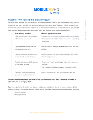 THE COMPLETE GUIDE TO ENTERPRISE APP MARKETING  -  73
SECTION3:Part1,Chapter10
QUESTION TWO: HOW DID THE BREAKUP OCCUR?
Once you are in the clear and have a rigorous monitoring system in place for app performance, using analytics
to discover how users abandon your app becomes much more actionable. You’ll want to look closely at how
specific user groups left your app, and then try to draw some conclusions as to why that specific group might
have left. Here are some examples of common ‘hows’ and possible ‘whys’ of user abandonment:
The more specific examples of user drop-off you can discover the more likely it is you can formulate an
actionable plan to re-engage them.
By answering when and how the user dropped off, you can get a better idea for why users are leaving. But
how do you stop it? In the next chapters, we will discuss actionable ways to minimize abandonment, including:
1. Churn Prevention
2. Re-engagement
HOW did they abandon?
They were avid and then dropped
off and never came back
They looked for an item that was
not available at the time
They left after they browsed which
of their friends were in the app
They left after seeing the final price
of their items in a cart
They kept losing a difficult level
(game) and finally abandoned
Educated Hypothesis on WHY
• User burnout, not enough content to keep them engaged
• A competitor entered the market with a more compelling
   experience
They left because the right product / size / color was not
available
They left because they didn’t have an existing and trusted
network using the app
• They weren’t ready to make a purchase or the price was
   too high
• The transaction failed and they got frustrated and left
User got frustrated by a lack of achievement and quit
 