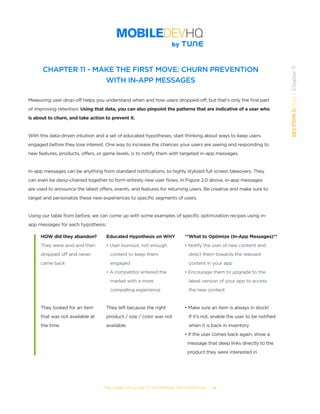 THE COMPLETE GUIDE TO ENTERPRISE APP MARKETING  -  74
SECTION3:Part1,Chapter11
CHAPTER 11 - MAKE THE FIRST MOVE: CHURN PREVENTION
WITH IN-APP MESSAGES
Measuring user drop-off helps you understand when and how users dropped-off, but that’s only the first part
of improving retention. Using that data, you can also pinpoint the patterns that are indicative of a user who
is about to churn, and take action to prevent it.
With this data-driven intuition and a set of educated hypotheses, start thinking about ways to keep users
engaged before they lose interest. One way to increase the chances your users are seeing and responding to
new features, products, offers, or game levels, is to notify them with targeted in-app messages.
In-app messages can be anything from standard notifications, to highly stylized full screen takeovers. They
can even be daisy-chained together to form entirely new user flows. In Figure 2.0 above, in-app messages
are used to announce the latest offers, events, and features for returning users. Be creative and make sure to
target and personalize these new experiences to specific segments of users.
Using our table from before, we can come up with some examples of specific optimization recipes using in-
app messages for each hypothesis:
HOW did they abandon?
They were avid and then
dropped off and never
came back
They looked for an item
that was not available at
the time
Educated Hypothesis on WHY
• User burnout, not enough
   content to keep them
   engaged
• A competitor entered the
   market with a more
   compelling experience
They left because the right
product / size / color was not
available
**What to Optimize (In-App Messages)**
• Notify the user of new content and
   direct them towards the relevant
   content in your app
• Encourage them to upgrade to the
   latest version of your app to access
   the new content
• Make sure an item is always in stock!
   If it’s not, enable the user to be notified
   when it is back in inventory
• If the user comes back again, show a
  message that deep links directly to the
  product they were interested in
 