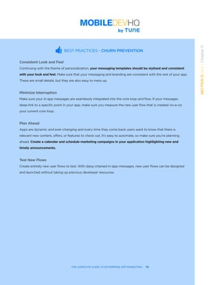 THE COMPLETE GUIDE TO ENTERPRISE APP MARKETING  -  76
SECTION3:Part1,Chapter11
BEST PRACTICES - CHURN PREVENTION
Consistent Look and Feel
Continuing with the theme of personalization, your messaging templates should be stylized and consistent
with your look and feel. Make sure that your messaging and branding are consistent with the rest of your app.
These are small details, but they are also easy to mess up.
Minimize Interruption
Make sure your in-app messages are seamlessly integrated into the core loop and flow. If your messages
deep-link to a specific point in your app, make sure you measure the new user flow that is created vis-a-vis
your current core loop.
Plan Ahead
Apps are dynamic and ever-changing and every time they come back users want to know that there is
relevant new content, offers, or features to check out. It’s easy to automate, so make sure you’re planning
ahead. Create a calendar and schedule marketing campaigns in your application highlighting new and
timely announcements.
Test New Flows
Create entirely new user flows to test. With daisy-chained in-app messages, new user flows can be designed
and launched without taking up precious developer resources.
 