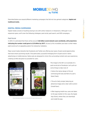 THE COMPLETE GUIDE TO ENTERPRISE APP MARKETING  -  5
SECTION1:Part1,Chapter1
Described below are several different marketing campaigns that fall into two general categories: digital and
traditional media.
DIGITAL MEDIA CAMPAIGNS
Digital media consists of anything having to do with online mediums or interactions. Although it is an
expansive space, we’ll cover the following strategies: paid social, paid search, and SMS campaigns.
Paid Social
In 2014, it’s estimated that there will be around 1.82 billion social network users worldwide, with projections
indicating the number could grow to 2.33 billion by 20174
. Access to this incredible user base is what makes
paid social such an appealing option for enterprise marketers.
Major social media networks like Facebook and Twitter are offering new types of paid social opportunities
that have shown promising results. One particularly successful emerging form of paid social is native
advertising on mobile devices. Native ads are designed to mimic the surrounding content and user experience,
creating as little disruption as possible for users.
The image to the left is an example of a
paid social ad on Facebook. Let’s pull out
some things to take note of:
• Notice the native design of the ad 	 	
	(mimicking the look and feel of a user’s 	 	
	News Feed).
• The ad is fairly simple, featuring an 	 	
	attractive image and a clear call-to-action 		
	(Install Now).
• After tapping install now, users are taken 		
	to the app market (in this case, the Apple 		
	App Store), where they can download 	 	
	and install the app.
https://developers.facebook.com/docs/ads-for-apps/mobile-app-ads
 