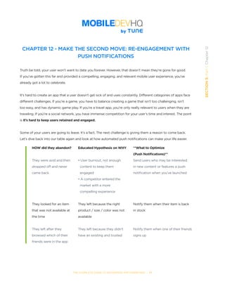THE COMPLETE GUIDE TO ENTERPRISE APP MARKETING  -  77
SECTION3:Part1,Chapter12
CHAPTER 12 - MAKE THE SECOND MOVE: RE-ENGAGEMENT WITH
PUSH NOTIFICATIONS
Truth be told, your user won’t want to date you forever. However, that doesn’t mean they’re gone for good.
If you’ve gotten this far and provided a compelling, engaging, and relevant mobile user experience, you’ve
already got a lot to celebrate.
It’s hard to create an app that a user doesn’t get sick of and uses constantly. Different categories of apps face
different challenges. If you’re a game, you have to balance creating a game that isn’t too challenging, isn’t
too easy, and has dynamic game play. If you’re a travel app, you’re only really relevant to users when they are
traveling. If you’re a social network, you have immense competition for your user’s time and interest. The point
is it’s hard to keep users retained and engaged.
Some of your users are going to leave. It’s a fact. The next challenge is giving them a reason to come back.
Let’s dive back into our table again and look at how automated push notifications can make your life easier.
HOW did they abandon?
They were avid and then
dropped off and never
came back
They looked for an item
that was not available at
the time
They left after they
browsed which of their
friends were in the app
Educated Hypothesis on WHY
• User burnout, not enough
  content to keep them
  engaged
• A competitor entered the
  market with a more
  compelling experience
They left because the right
product / size / color was not
available
They left because they didn’t
have an existing and trusted
**What to Optimize
(Push Notifications)**
Send users who may be interested
in new content or features a push
notification when you’ve launched
	
Notify them when their item is back
in stock
Notify them when one of their friends
signs up
 