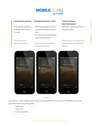 THE COMPLETE GUIDE TO ENTERPRISE APP MARKETING  -  78
SECTION3:Part1,Chapter12
HOW did they abandon?
They left after seeing the
final price of their items
in a cart
They kept losing a
difficult level (game)
Educated Hypothesis on WHY
• They weren’t ready to make a
   purchase or the price was too
   high
• The transaction failed and they
   got frustrated and left
User got frustrated at a lack of
achievement and quit
**What to Optimize
(Push Notifications)**
Send them a specific discount or
limited time offer
Notify the user of a new boost or
power-up that might help them
advance
Just like your in-app messages, you’ll want to track the performance of your push notifications so you can
constantly iterate and optimize them.
• Total views
• Total clicks
• Click-through rate
www.leanplum.com
 