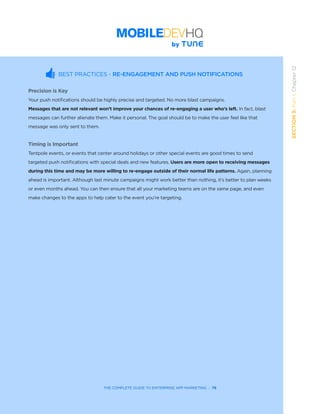 THE COMPLETE GUIDE TO ENTERPRISE APP MARKETING  -  79
SECTION3:Part1,Chapter12
THE COMPLETE GUIDE TO ENTERPRISE APP MARKETING  -  79
BEST PRACTICES - RE-ENGAGEMENT AND PUSH NOTIFICATIONS
Precision is Key
Your push notifications should be highly precise and targeted. No more blast campaigns.
Messages that are not relevant won’t improve your chances of re-engaging a user who’s left. In fact, blast
messages can further alienate them. Make it personal. The goal should be to make the user feel like that
message was only sent to them.
Timing is Important
Tentpole events, or events that center around holidays or other special events are good times to send
targeted push notifications with special deals and new features. Users are more open to receiving messages
during this time and may be more willing to re-engage outside of their normal life patterns. Again, planning
ahead is important. Although last minute campaigns might work better than nothing, it’s better to plan weeks
or even months ahead. You can then ensure that all your marketing teams are on the same page, and even
make changes to the apps to help cater to the event you’re targeting.
 