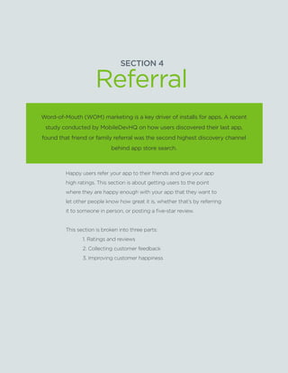 SECTION4:Part1,Chapter13
SECTION 4
Word-of-Mouth (WOM) marketing is a key driver of installs for apps. A recent
study conducted by MobileDevHQ on how users discovered their last app,
found that friend or family referral was the second highest discovery channel
behind app store search.
Happy users refer your app to their friends and give your app
high ratings. This section is about getting users to the point
where they are happy enough with your app that they want to
let other people know how great it is, whether that’s by referring
it to someone in person, or posting a five-star review.
This section is broken into three parts:
	 1. Ratings and reviews
	 2. Collecting customer feedback
	 3. Improving customer happiness
Referral
 