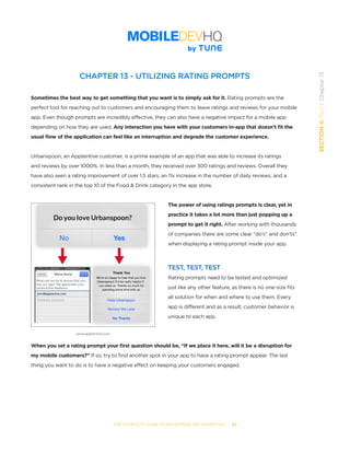 THE COMPLETE GUIDE TO ENTERPRISE APP MARKETING  -  82
SECTION4:Part1,Chapter13
CHAPTER 13 - UTILIZING RATING PROMPTS
Sometimes the best way to get something that you want is to simply ask for it. Rating prompts are the
perfect tool for reaching out to customers and encouraging them to leave ratings and reviews for your mobile
app. Even though prompts are incredibly effective, they can also have a negative impact for a mobile app
depending on how they are used. Any interaction you have with your customers in-app that doesn’t fit the
usual flow of the application can feel like an interruption and degrade the customer experience.
Urbanspoon, an Apptentive customer, is a prime example of an app that was able to increase its ratings
and reviews by over 1000%. In less than a month, they received over 300 ratings and reviews. Overall they
have also seen a rating improvement of over 1.5 stars, an 11x increase in the number of daily reviews, and a
consistent rank in the top 10 of the Food & Drink category in the app store.
The power of using ratings prompts is clear, yet in
practice it takes a lot more than just popping up a
prompt to get it right. After working with thousands
of companies there are some clear “do’s” and don’ts”
when displaying a rating prompt inside your app.
TEST, TEST, TEST
Rating prompts need to be tested and optimized
just like any other feature, as there is no one-size fits
all solution for when and where to use them. Every
app is different and as a result, customer behavior is
unique to each app.
When you set a rating prompt your first question should be, “If we place it here, will it be a disruption for
my mobile customers?” If so, try to find another spot in your app to have a rating prompt appear. The last
thing you want to do is to have a negative effect on keeping your customers engaged.
www.apptentive.com
 