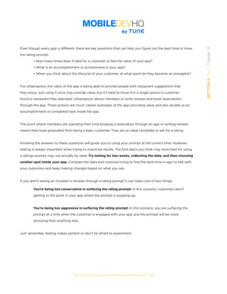 THE COMPLETE GUIDE TO ENTERPRISE APP MARKETING  -  83
SECTION4:Part1,Chapter13
Even though every app is different, there are key questions that can help you figure out the best time to show
the rating prompt:
• How many times does it take for a customer to feel the value of your app?
• What is an accomplishment or achievement in your app?
• When you think about the lifecycle of your customer, at what point do they become an evangelist?
For Urbanspoon, the value of the app is being able to provide people with restaurant suggestions that
they enjoy. Just using it once may provide value, but it’s hard to know if in a single session a customer
found a restaurant they attended. Urbanspoon allows members to write reviews and book reservations
through the app. These actions are much clearer examples of the app providing value and also double as an
accomplishment or completed task inside the app.
The point where members are spending their time booking a reservation through an app or writing reviews
means they have graduated from being a basic customer. They are an ideal candidate to ask for a rating.
Knowing the answers to these questions will guide you to using your prompt at the correct time. However,
testing is always important when trying to maximize results. The first place you think may work best for using
a ratings prompt may not actually be ideal. Try testing for two weeks, collecting the data, and then choosing
another spot inside your app. Compare the data and continue trying to find the best time in-app to talk with
your customers and keep making changes based on what you see.
If you aren’t seeing an increase in reviews through a rating prompt it can mean one of two things:
	 You’re being too conservative in surfacing the rating prompt: In this scenario, customers aren’t 	 	
	 getting to the point in your app where the prompt is popping up.
	 You’re being too aggressive in surfacing the rating prompt: In this scenario, you are surfacing the
	 prompt at a time when the customer is engaged with your app and the prompt will be more 		 	
	 annoying than anything else.
Just remember, testing makes perfect so don’t be afraid to experiment.
 