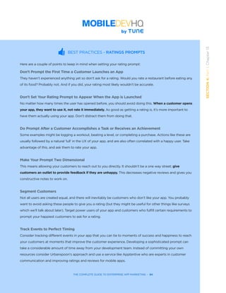 THE COMPLETE GUIDE TO ENTERPRISE APP MARKETING  -  84
SECTION4:Part1,Chapter13
BEST PRACTICES - RATINGS PROMPTS
Here are a couple of points to keep in mind when setting your rating prompt:
Don’t Prompt the First Time a Customer Launches an App
They haven’t experienced anything yet so don’t ask for a rating. Would you rate a restaurant before eating any
of its food? Probably not. And if you did, your rating most likely wouldn’t be accurate.
Don’t Set Your Rating Prompt to Appear When the App is Launched
No matter how many times the user has opened before, you should avoid doing this. When a customer opens
your app, they want to use it, not rate it immediately. As good as getting a rating is, it’s more important to
have them actually using your app. Don’t distract them from doing that.
Do Prompt After a Customer Accomplishes a Task or Receives an Achievement
Some examples might be logging a workout, beating a level, or completing a purchase. Actions like these are
usually followed by a natural ‘lull’ in the UX of your app, and are also often correlated with a happy user. Take
advantage of this, and ask them to rate your app.
Make Your Prompt Two Dimensional
This means allowing your customers to reach out to you directly. It shouldn’t be a one way street; give
customers an outlet to provide feedback if they are unhappy. This decreases negative reviews and gives you
constructive notes to work on.
Segment Customers
Not all users are created equal, and there will inevitably be customers who don’t like your app. You probably
want to avoid asking these people to give you a rating (but they might be useful for other things like surveys
which we’ll talk about later). Target power users of your app and customers who fulfill certain requirements to
prompt your happiest customers to ask for a rating.
Track Events to Perfect Timing
Consider tracking different events in your app that you can tie to moments of success and happiness to reach
your customers at moments that improve the customer experience. Developing a sophisticated prompt can
take a considerable amount of time away from your development team. Instead of committing your own
resources consider Urbanspoon’s approach and use a service like Apptentive who are experts in customer
communication and improving ratings and reviews for mobile apps.
 