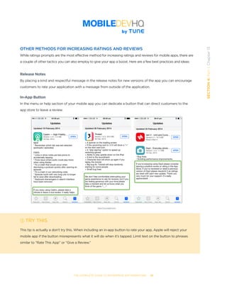 THE COMPLETE GUIDE TO ENTERPRISE APP MARKETING  -  85
SECTION4:Part1,Chapter13
OTHER METHODS FOR INCREASING RATINGS AND REVIEWS
While ratings prompts are the most effective method for increasing ratings and reviews for mobile apps, there are
a couple of other tactics you can also employ to give your app a boost. Here are a few best practices and ideas:
Release Notes
By placing a kind and respectful message in the release notes for new versions of the app you can encourage
customers to rate your application with a message from outside of the application.
In-App Button
In the menu or help section of your mobile app you can dedicate a button that can direct customers to the
app store to leave a review.
TRY THIS
This tip is actually a don’t try this. When including an in-app button to rate your app, Apple will reject your
mobile app if the button misrepresents what it will do when it’s tapped. Limit text on the button to phrases
similar to “Rate This App” or “Give a Review.”
DanCounsell.com
 