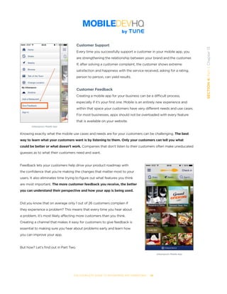 THE COMPLETE GUIDE TO ENTERPRISE APP MARKETING  -  86
SECTION4:Part1,Chapter13
Customer Support
Every time you successfully support a customer in your mobile app, you
are strengthening the relationship between your brand and the customer.
If, after solving a customer complaint, the customer shows extreme
satisfaction and happiness with the service received, asking for a rating,
person to person, can yield results.
Customer Feedback
Creating a mobile app for your business can be a difficult process,
especially if it’s your first one. Mobile is an entirely new experience and
within that space your customers have very different needs and use cases.
For most businesses, apps should not be overloaded with every feature
that is available on your website.
Knowing exactly what the mobile use cases and needs are for your customers can be challenging. The best
way to learn what your customers want is by listening to them. Only your customers can tell you what
could be better or what doesn’t work. Companies that don’t listen to their customers often make uneducated
guesses as to what their customers need and want.
Feedback lets your customers help drive your product roadmap with
the confidence that you’re making the changes that matter most to your
users. It also eliminates time trying to figure out what features you think
are most important. The more customer feedback you receive, the better
you can understand their perspective and how your app is being used.
Did you know that on average only 1 out of 26 customers complain if
they experience a problem? This means that every time you hear about
a problem, it’s most likely affecting more customers than you think.
Creating a channel that makes it easy for customers to give feedback is
essential to making sure you hear about problems early and learn how
you can improve your app.
But how? Let’s find out in Part Two.
Urbanspoon Mobile App
Urbanspoon Mobile App
 