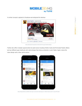 THE COMPLETE GUIDE TO ENTERPRISE APP MARKETING  -  6
SECTION1:Part1,Chapter1
A similar concept is applied to Facebook ads designed for desktop:
Twitter also offers multiple opportunities for paid social, including Twitter Cards and Promoted Tweets. Below
are two different app install ads with native design that show up directly in users’ feeds. Again, notice the
clean design with a clear call-to-action:
https://developers.facebook.com/docs/ads-for-apps/installs-desktop
https://blog.twitter.com/2014/a-new-way-to-promote-mobile-apps-to-1-billion-devices-both-on-and-off-twitter
 