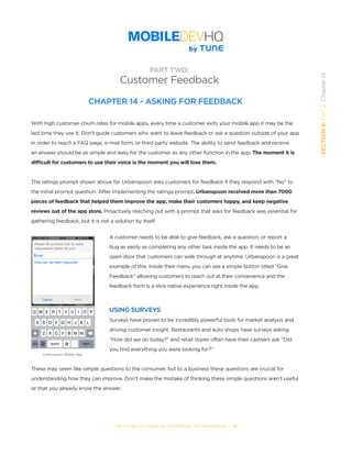 THE COMPLETE GUIDE TO ENTERPRISE APP MARKETING  -  87
SECTION4:Part2,Chapter14
CHAPTER 14 - ASKING FOR FEEDBACK
With high customer churn rates for mobile apps, every time a customer exits your mobile app it may be the
last time they use it. Don’t guide customers who want to leave feedback or ask a question outside of your app
in order to reach a FAQ page, e-mail form, or third party website. The ability to send feedback and receive
an answer should be as simple and easy for the customer as any other function in the app. The moment it is
difficult for customers to use their voice is the moment you will lose them.
The ratings prompt shown above for Urbanspoon asks customers for feedback if they respond with “No” to
the initial prompt question. After implementing the ratings prompt, Urbanspoon received more than 7000
pieces of feedback that helped them improve the app, make their customers happy, and keep negative
reviews out of the app store. Proactively reaching out with a prompt that asks for feedback was essential for
gathering feedback, but it is not a solution by itself.
A customer needs to be able to give feedback, ask a question, or report a
bug as easily as completing any other task inside the app. It needs to be an
open door that customers can walk through at anytime. Urbanspoon is a great
example of this. Inside their menu you can see a simple button titled “Give
Feedback” allowing customers to reach out at their convenience and the
feedback form is a slick native experience right inside the app.
USING SURVEYS
Surveys have proven to be incredibly powerful tools for market analysis and
driving customer insight. Restaurants and auto shops have surveys asking
“How did we do today?” and retail stores often have their cashiers ask “Did
you find everything you were looking for?”
These may seem like simple questions to the consumer, but to a business these questions are crucial for
understanding how they can improve. Don’t make the mistake of thinking these simple questions aren’t useful
or that you already know the answer.
PART TWO:
Customer Feedback
Urbanspoon Mobile App
 