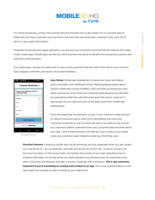 THE COMPLETE GUIDE TO ENTERPRISE APP MARKETING  -  88
SECTION4:Part2,Chapter14
For online businesses, surveys have quickly become the best way to get insight into a customer base to
determine who their customers are, how their customers feel, and what their customers truly want. All of
which is very useful information!
Originally conducted with paper and pencil, surveys are now commonly found all over the internet, but rarely
inside mobile apps. Mobile apps are like any other business and stand to benefit from surveying customer and
potential customer bases.
For mobile apps, surveys are great tools to save money, prioritize features, learn more about your customer
base, engage customers, and receive structured feedback.
Save Money: Mobile app development is expensive. Every new feature
and functionality costs additional money. Playing guessing games about
what to create next can be incredibly costly and ends up sinking your app.
Never assume you know what your customers want because you will often
be surprised by what they will write when given the chance. Using an in-
app survey can cut costs and much of the guess work from mobile app
development.
From the beginning, incorporate a survey in your minimum viable product
to capture responses about what you’re developing and what your
customers would like to see. It’s never too late or too early to use surveys
as a channel to better understand how your customers feel and think about
your app.  Having these answers can help you save money as you create
what your customers want instead of what you think they want.
Prioritize Features: Creating a mobile app can be extremely exciting, especially when you get caught
up in the fervor of  “we can build this, and that, and oh we can do this too.” However, trying to do
too much too fast or in the wrong order can hamper the success of your app. Spending time on
a feature that really isn’t all that great can waste valuable time and resources. It’s important to be
able to prioritize your features and plan a product roadmap with confidence. This is also extremely
important if you’re translating an existing web product to an app. Your most popular feature on the
web might not translate as well to mobile as you might think.
www.Apptentive.com
 