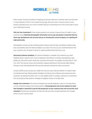 THE COMPLETE GUIDE TO ENTERPRISE APP MARKETING  -  89
SECTION4:Part2,Chapter14
Enter surveys. Surveys are perfect for figuring out not only what your customers want, but also what
is most important to them in the context of your app. Give your users a voice to aid you in your
product roadmap and so you can be confident that you’re spending time on the correct path to grow
your mobile app business.
Who Are Your Customers?: A few simple questions can provide a treasure trove of insight on your
customer base. Collecting demographic information such as age and gender is important data for
future app development and can even aid you in choosing the correct ad agency or in getting the
right partnership.
Demographic surveys can also include questions about customer likes and dislikes, problems they
have, and address areas not directly related to your app. The more you can understand about who
your customers are, the easier it will be to create something that they love to use.
Structured Customer Feedback: All customer feedback is valuable, but sometimes you need
feedback about a specific item. If you’ve released a new feature or entirely overhauled your app
design you may want to learn what your customers think about  the updates. Do they hate it?  And
if so, why? You may be curious why customers stopped watching an instructional video halfway
through or why they abandoned their purchase partway through the check-out process.
Using a mobile survey can give you insight into how your app is fairing, whether it’s a game, retail,
or entertainment app. Getting specific feedback can tell you how a feature was received and why
customers are abandoning their carts. If a new update results in unhappy customers it’s essential to
find out quickly to help avoid an onslaught of negative reviews in the app store.
Engage Your Customers: The amount of people who provide feedback in-app or in the app stores
is a very small percentage of your entire audience. Encouraging the rest of your audience to share
their thoughts is important to get the full perspective of your customer base and not just the vocal
customers. Surveys are a proactive tool that can help you reach and get responses from a larger
portion of your customer base.
 