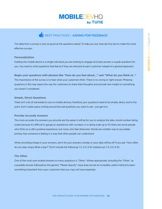 THE COMPLETE GUIDE TO ENTERPRISE APP MARKETING  -  90
SECTION4:Part2,Chapter14
BEST PRACTICES - ASKING FOR FEEDBACK
The data from a survey is only as good as the questions asked. To help you out, here are five tips to make the most
effective surveys.
Personalization
Holding the mobile device is a single individual you are looking to engage and have answer a couple questions for
you. You need to write questions that feel as if they are directed at each customer instead of a general approach.
Begin your questions with phrases like “How do you feel about…” and “What do you think of…”
The importance of the survey is to hear what your customers think. There is no wrong or right answer. Phrasing
questions in this way opens the way for customers to share their thoughts and provide new insight on something
you haven’t considered.
Simple, Direct Questions
There isn’t a lot of real estate to use on mobile devices, therefore your questions need to be simple, direct, and to the
point. Don’t waste space circling around the real questions you want to ask - just get to it.
Provide Accurate Answers
The more accurate the answers you provide are the easier it will be for you to analyze the data. Avoid number rating
scales because it’s difficult to gauge an experience with numbers. In a rating scale up to 10, there are some people
who think six is still a positive experience, but many who feel otherwise. Words are a better way to accurately
portray how someone is feeling in a way that other people can understand.
When providing ranges in your answers, don’t let your answers overlap or your data will be off. If you ask “How often
do you play Angry Birds a day?” Don’t include the following: 1-2, 2-5, 5-10. Instead use: 1-2, 3-5, 6-10.
The Other
One of the most over-looked answers to many questions is “Other.” Where appropriate, including the “Other” as
a possible answer, followed by the generic “Please Specify” input area can be an incredibly useful method to learn
something important from your customers that you may not have expected.
 