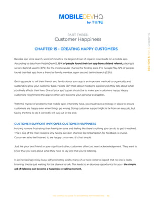 THE COMPLETE GUIDE TO ENTERPRISE APP MARKETING  -  92
SECTION4:Part3,Chapter15
PART THREE:
Customer Happiness
CHAPTER 15 - CREATING HAPPY CUSTOMERS
Besides app store search, word-of-mouth is the largest driver of organic downloads for a mobile app.
According to data from MobileDevHQ, 15% of people found their last app from a friend referral, placing it
second behind search (47%) for the most popular channel for finding apps. For Google Play, 12% of people
found their last app from a friend or family member, again second behind search (53%).
Getting people to tell their friends and family about your app is an important method to organically and
sustainably grow your customer base. People don’t talk about mediocre experiences; they talk about what
positively affects their lives. One of your app’s goals should be to make your customers happy. Happy
customers recommend the app to others and become your personal evangelists.
With the myriad of problems that mobile apps inherently have, you must have a strategy in place to ensure
customers are happy even when things go wrong. Doing customer support right is far from an easy job, but
taking the time to do it correctly will pay out in the end.
CUSTOMER SUPPORT IMPROVES CUSTOMER HAPPINESS
Nothing is more frustrating than having an issue and feeling like there’s nothing you can do to get it resolved.
This is one of the main reasons why having an open channel, like Urbanspoon, for feedback is crucial.
Customers who feel listened to are happy customers. It’s that simple.
Just like your best friend or your significant other, customers often just want acknowledgement. They want to
know that you care about what they have to say and that you’re listening.
In an increasingly noisy, busy, self-promoting world, many of us have come to expect that no one is really
listening, they’re just waiting for the chance to talk. This leads to an obvious opportunity for you - the simple
act of listening can become a happiness-creating moment.
 