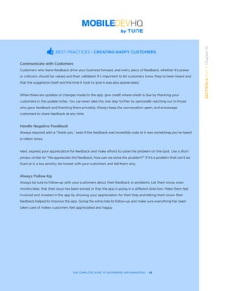 THE COMPLETE GUIDE TO ENTERPRISE APP MARKETING  -  93
SECTION4:Part3,Chapter15
BEST PRACTICES - CREATING HAPPY CUSTOMERS
Communicate with Customers
Customers who leave feedback drive your business forward, and every piece of feedback, whether it’s praise
or criticism, should be valued and then validated. It’s important to let customers know they’ve been heard and
that the suggestion itself and the time it took to give it was also appreciated.
	 	 	 	 	 	
When there are updates or changes made to the app, give credit where credit is due by thanking your
customers in the update notes. You can even take this one step further by personally reaching out to those
who gave feedback and thanking them privately. Always keep the conversation open, and encourage
customers to share feedback at any time.
Handle Negative Feedback
Always respond with a “thank you,” even if the feedback was incredibly rude or it was something you’ve heard
a million times.
	 	 	 	 	 	
Next, express your appreciation for feedback and make efforts to solve the problem on the spot. Use a short
phrase similar to “We appreciate the feedback, how can we solve the problem?” If it’s a problem that can’t be
fixed or is a low priority, be honest with your customers and tell them why.
Always Follow-Up
Always be sure to follow-up with your customers about their feedback or problems. Let them know, even
months later, that their issue has been solved or that the app is going in a different direction. Make them feel
involved and invested in the app by showing your appreciation for their help and letting them know their
feedback helped to improve the app. Going the extra mile to follow-up and make sure everything has been
taken care of makes customers feel appreciated and happy.
 