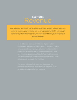SECTION5:Part1,Chapter16
SECTION 5
Revenue
As an old soccer coach used to tell me - ‘if you’re not ten
minutes early, you’re late.’ In the app world, if you’re not thinking
ten steps ahead, you’re going to fall behind your competition.
Figuring out an effective way to monetize your app is a huge
part of making apps a successful part of your mobile presence.
That doesn’t mean you have to be making money from it today -
but you should have a plan for the future.
This section will take a look at some of the popular way
businesses are generating revenue through their apps so you
can pick one that’s best for your company.
App adoption is on fire. If you’re not considering or already utilizing apps as a
source of revenue, you’re missing out on a huge opportunity. It’s not enough
anymore to just create an app for your business and think you’re keeping up
with technology.
 