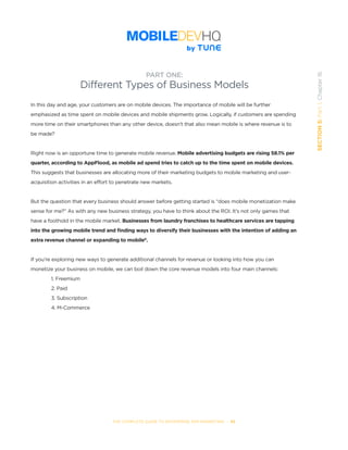 THE COMPLETE GUIDE TO ENTERPRISE APP MARKETING  -  95
SECTION5:Part1,Chapter16
In this day and age, your customers are on mobile devices. The importance of mobile will be further
emphasized as time spent on mobile devices and mobile shipments grow. Logically, if customers are spending
more time on their smartphones than any other device, doesn’t that also mean mobile is where revenue is to
be made?
Right now is an opportune time to generate mobile revenue. Mobile advertising budgets are rising 58.1% per
quarter, according to AppFlood, as mobile ad spend tries to catch up to the time spent on mobile devices.
This suggests that businesses are allocating more of their marketing budgets to mobile marketing and user-
acquisition activities in an effort to penetrate new markets.
But the question that every business should answer before getting started is “does mobile monetization make
sense for me?” As with any new business strategy, you have to think about the ROI. It’s not only games that
have a foothold in the mobile market. Businesses from laundry franchises to healthcare services are tapping
into the growing mobile trend and finding ways to diversify their businesses with the intention of adding an
extra revenue channel or expanding to mobile8
.
If you’re exploring new ways to generate additional channels for revenue or looking into how you can
monetize your business on mobile, we can boil down the core revenue models into four main channels:
1. Freemium
2. Paid
3. Subscription
4. M-Commerce
PART ONE:
Different Types of Business Models
 