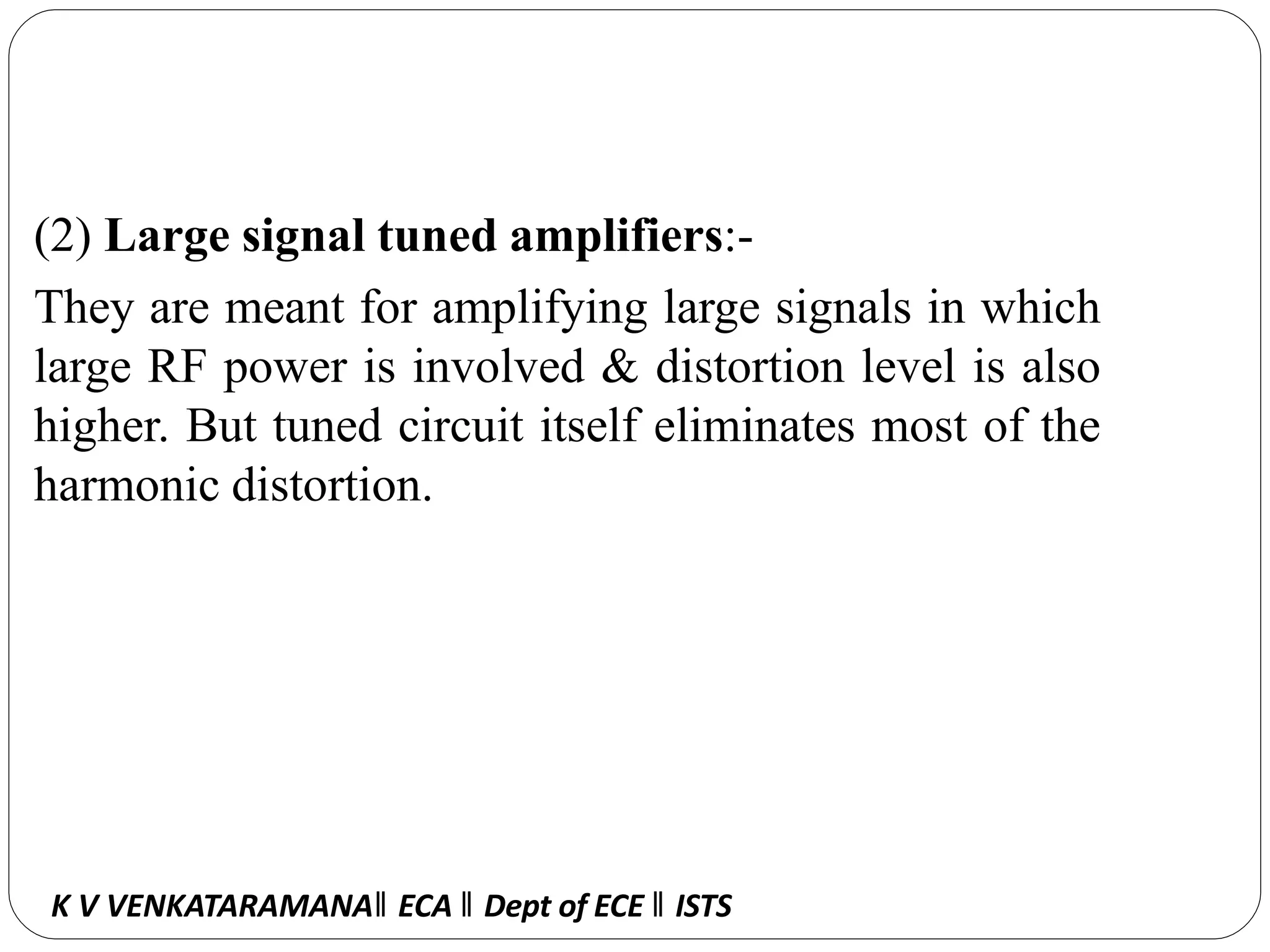 (2) Large signal tuned amplifiers:-
They are meant for amplifying large signals in which
large RF power is involved & distortion level is also
higher. But tuned circuit itself eliminates most of the
harmonic distortion.
K V VENKATARAMANA‖ ECA ‖ Dept of ECE ‖ ISTS
 