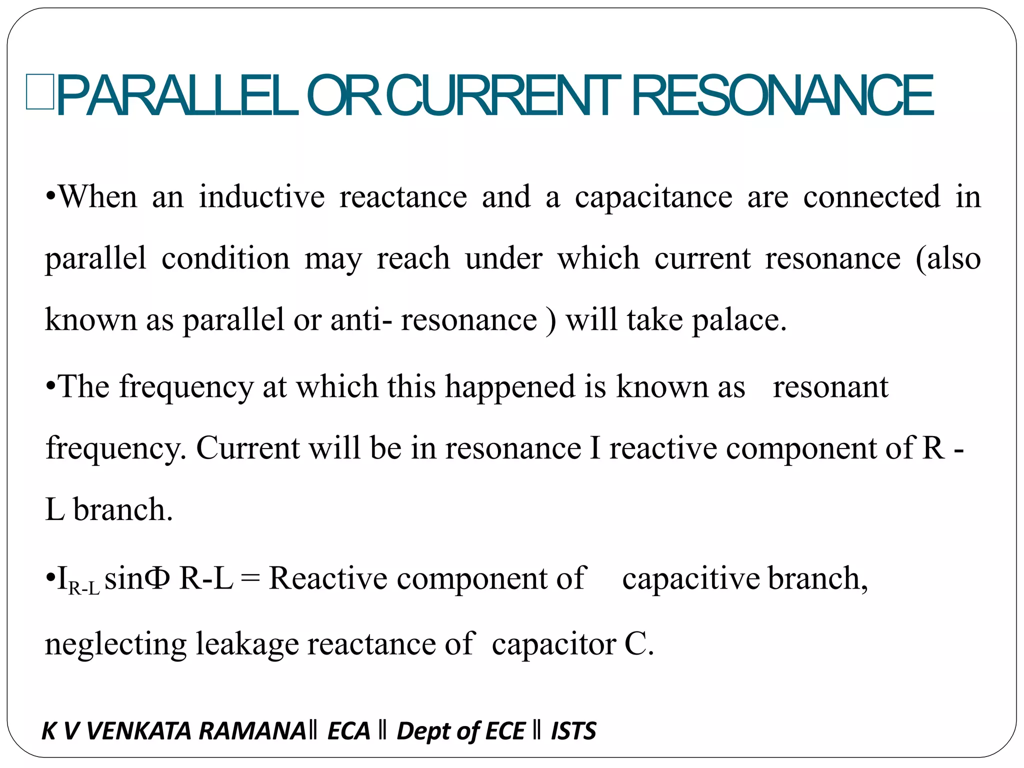 PARALLELORCURRENTRESONANCE
•When an inductive reactance and a capacitance are connected in
parallel condition may reach under which current resonance (also
known as parallel or anti- resonance ) will take palace.
•The frequency at which this happened is known as resonant
frequency. Current will be in resonance I reactive component of R -
L branch.
•IR-L sinФ R-L = Reactive component of capacitive branch,
neglecting leakage reactance of capacitor C.
K V VENKATA RAMANA‖ ECA ‖ Dept of ECE ‖ ISTS
 