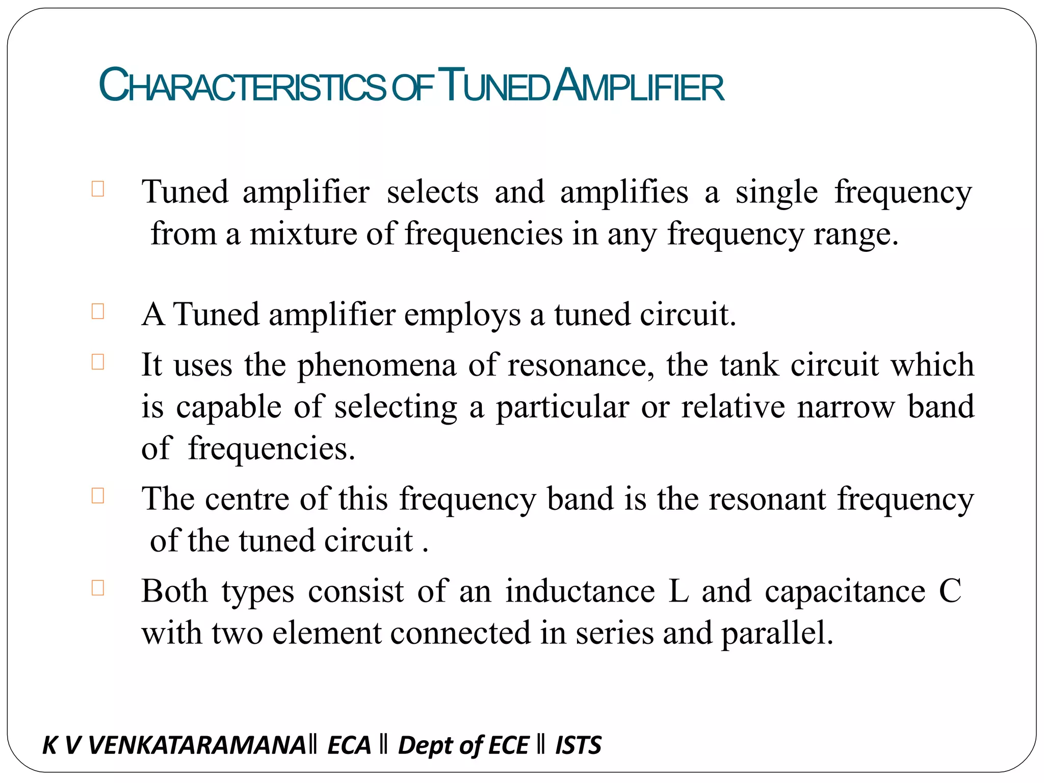 CHARACTERISTICSOFTUNEDAMPLIFIER
Tuned amplifier selects and amplifies a single frequency
from a mixture of frequencies in any frequency range.
A Tuned amplifier employs a tuned circuit.
It uses the phenomena of resonance, the tank circuit which
is capable of selecting a particular or relative narrow band
of frequencies.
The centre of this frequency band is the resonant frequency
of the tuned circuit .
Both types consist of an inductance L and capacitance C
with two element connected in series and parallel.
K V VENKATARAMANA‖ ECA ‖ Dept of ECE ‖ ISTS
 