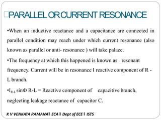 PARALLELORCURRENTRESONANCE
•When an inductive reactance and a capacitance are connected in
parallel condition may reach under which current resonance (also
known as parallel or anti- resonance ) will take palace.
•The frequency at which this happened is known as resonant
frequency. Current will be in resonance I reactive component of R -
L branch.
•IR-L sinФ R-L = Reactive component of capacitive branch,
neglecting leakage reactance of capacitor C.
K V VENKATA RAMANA‖ ECA ‖ Dept of ECE ‖ ISTS
 
