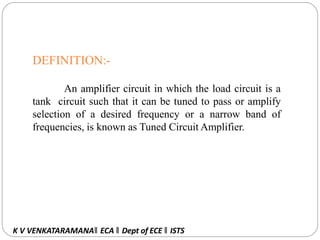 DEFINITION:-
An amplifier circuit in which the load circuit is a
tank circuit such that it can be tuned to pass or amplify
selection of a desired frequency or a narrow band of
frequencies, is known as Tuned Circuit Amplifier.
K V VENKATARAMANA‖ ECA ‖ Dept of ECE ‖ ISTS
 
