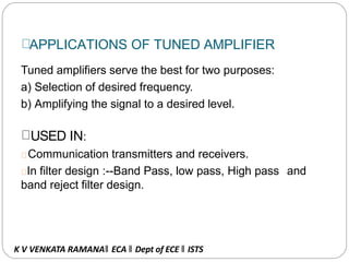 APPLICATIONS OF TUNED AMPLIFIER
Tuned amplifiers serve the best for two purposes:
a) Selection of desired frequency.
b) Amplifying the signal to a desired level.
USED IN:
Communication transmitters and receivers.
In filter design :--Band Pass, low pass, High pass and
band reject filter design.
K V VENKATA RAMANA‖ ECA ‖ Dept of ECE ‖ ISTS
 