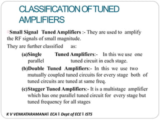 CLASSIFICATIONOFTUNED
AMPLIFIERS
Small Signal Tuned Amplifiers :- They are used to amplify
the RF signals of small magnitude.
They are further classified as:
(a)Single Tuned Amplifiers:- In this we use one
parallel tuned circuit in each stage.
(b)Double Tuned Amplifiers:- In this we use two
mutually coupled tuned circuits for every stage both of
tuned circuits are tuned at same freq.
(c)Stagger Tuned Amplifiers:- It is a multistage amplifier
which has one parallel tuned circuit for every stage but
tuned frequency for all stages
K V VENKATARAMANA‖ ECA ‖ Dept of ECE ‖ ISTS
 
