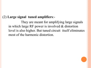 (2) Large signal tuned amplifiers:-
They are meant for amplifying large signals
in which large RF power is involved & distortion
level is also higher. But tuned circuit itself eliminates
most of the harmonic distortion.
 
