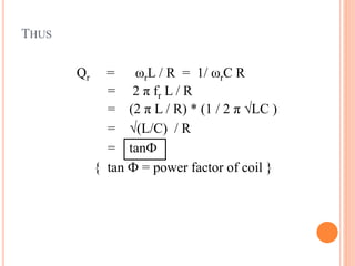 THUS
Qr = ωrL / R = 1/ ωrC R
= 2 π fr L / R
= (2 π L / R) * (1 / 2 π √LC )
= √(L/C) / R
= tanФ
{ tan Ф = power factor of coil }
 