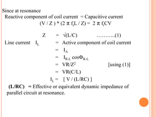 Since at resonance
Reactive component of coil current = Capacitive current
(V / Z ) * (2 π frL / Z) = 2 π frCV
Z = √(L/C) ………..(1)
Line current IL = Active component of coil current
= IA
= IR-L cosФR-L
= VR/Z2 [using (1)]
= VR(C/L)
IL = [ V / (L/RC) ]
(L/RC) = Effective or equivalent dynamic impedance of
parallel circuit at resonance.
 