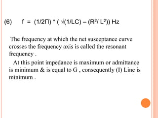 (6) f = (1/2П) * ( √(1/LC) – (R2/ L2)) Hz
The frequency at which the net susceptance curve
crosses the frequency axis is called the resonant
frequency .
At this point impedance is maximum or admittance
is minimum & is equal to G , consequently (I) Line is
minimum .
 