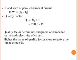  Band with of parallel resonant circuit
B.W. = (f2 – f1)
 Quality Factor
Q = XL / R
= 2ПfrL / R
Quality factor determines sharpness of resonance
curve and selectivity of circuit.
Higher the value of quality factor more selective the
tuned circuit is.
 