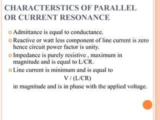 CHARACTERSTICS OF PARALLEL
OR CURRENT RESONANCE
 Admittance is equal to conductance.
 Reactive or watt less component of line current is zero
hence circuit power factor is unity.
 Impedance is purely resistive , maximum in
magnitude and is equal to L/CR.
 Line current is minimum and is equal to
V / (L/CR)
in magnitude and is in phase with the applied voltage.
 