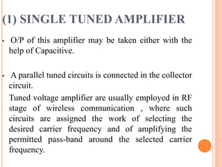 (1) SINGLE TUNED AMPLIFIER
• O/P of this amplifier may be taken either with the
help of Capacitive.
• A parallel tuned circuits is connected in the collector
circuit.
Tuned voltage amplifier are usually employed in RF
stage of wireless communication , where such
circuits are assigned the work of selecting the
desired carrier frequency and of amplifying the
permitted pass-band around the selected carrier
frequency.
 