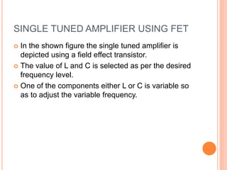 SINGLE TUNED AMPLIFIER USING FET
 In the shown figure the single tuned amplifier is
depicted using a field effect transistor.
 The value of L and C is selected as per the desired
frequency level.
 One of the components either L or C is variable so
as to adjust the variable frequency.
 