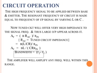 THE HIGH FREQUENCY SIGNAL TO BE APPLIED BETWEEN BASE
& EMITTER. THE RESONANT FREQUENCY OF CIRCUIT IS MADE
EQUAL TO FREQUENCY OF I/P SIGNAL BY VARYING L OR C .
NOW TUNED CKT WILL OFFER VERY HIGH IMPEDANCE TO
THE SIGNAL FREQ. & THUS LARGE O/P APPEAR ACROSS IT.
AV = ( Β RAC )/ RIN
{ RAC = TUNED CIRCUIT IMPEDANCE}
= Β(L/CR)/ RIN
AV = ΒL / ( CRRIN )
BANDWIDTH = (F2- F1 )
THE AMPLIFIER WILL AMPLIFY ANY FREQ. WELL WITHIN THIS
RANGE.
CIRCUIT OPERATION
 