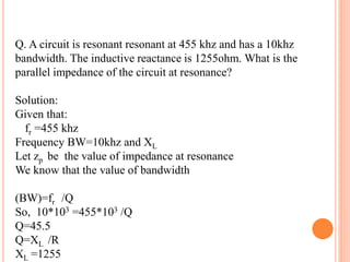 Q. A circuit is resonant resonant at 455 khz and has a 10khz
bandwidth. The inductive reactance is 1255ohm. What is the
parallel impedance of the circuit at resonance?
Solution:
Given that:
fr =455 khz
Frequency BW=10khz and XL
Let zp be the value of impedance at resonance
We know that the value of bandwidth
(BW)=fr /Q
So, 10*103 =455*103 /Q
Q=45.5
Q=XL /R
XL =1255
 